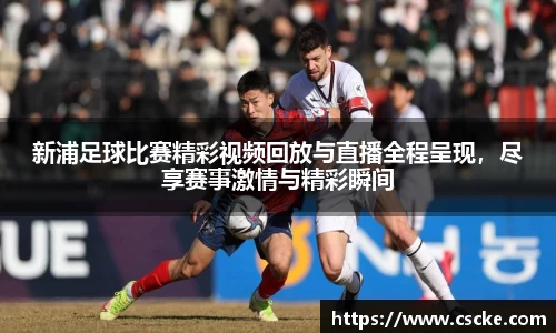 新浦足球比赛精彩视频回放与直播全程呈现，尽享赛事激情与精彩瞬间